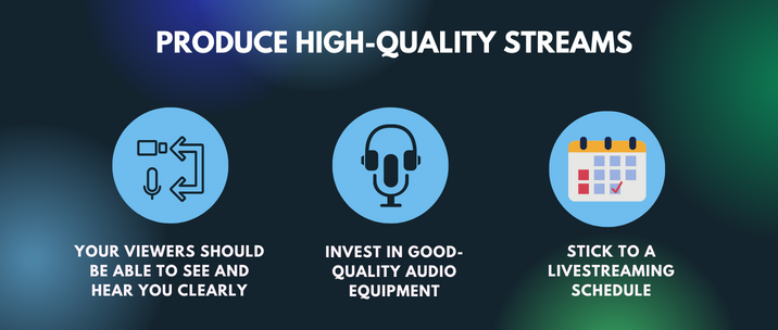 your viewers should be able to see and hear you clearly, invest in good-quality audio equipment and stick to a livestreaming schedule